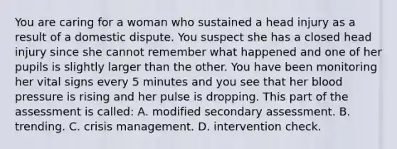 You are caring for a woman who sustained a head injury as a result of a domestic dispute. You suspect she has a closed head injury since she cannot remember what happened and one of her pupils is slightly larger than the other. You have been monitoring her vital signs every 5 minutes and you see that her blood pressure is rising and her pulse is dropping. This part of the assessment is​ called: A. modified secondary assessment. B. trending. C. crisis management. D. intervention check.