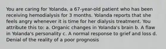 You are caring for Yolanda, a 67-year-old patient who has been receiving hemodialysis for 3 months. Yolanda reports that she feels angry whenever it is time for her dialysis treatment. You attribute this to: a. Organic changes in Yolanda's brain b. A flaw in Yolanda's personality c. A normal response to grief and loss d. Denial of the reality of a poor prognosis