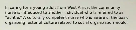 In caring for a young adult from West Africa, the community nurse is introduced to another individual who is referred to as "auntie." A culturally competent nurse who is aware of the basic organizing factor of culture related to social organization would: