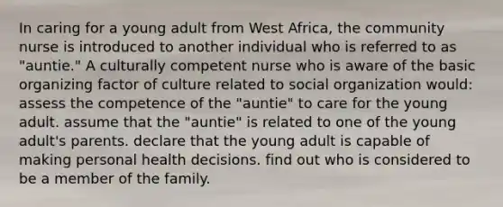 In caring for a young adult from West Africa, the community nurse is introduced to another individual who is referred to as "auntie." A culturally competent nurse who is aware of the basic organizing factor of culture related to social organization would: assess the competence of the "auntie" to care for the young adult. assume that the "auntie" is related to one of the young adult's parents. declare that the young adult is capable of making personal health decisions. find out who is considered to be a member of the family.