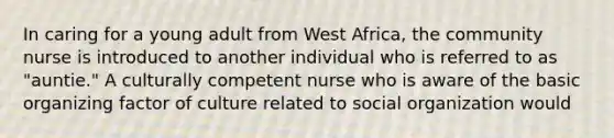 In caring for a young adult from West Africa, the community nurse is introduced to another individual who is referred to as "auntie." A culturally competent nurse who is aware of the basic organizing factor of culture related to social organization would