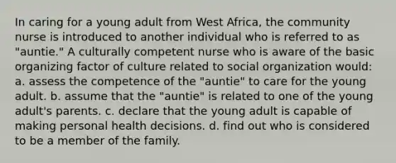 In caring for a young adult from West Africa, the community nurse is introduced to another individual who is referred to as "auntie." A culturally competent nurse who is aware of the basic organizing factor of culture related to social organization would: a. assess the competence of the "auntie" to care for the young adult. b. assume that the "auntie" is related to one of the young adult's parents. c. declare that the young adult is capable of making personal health decisions. d. find out who is considered to be a member of the family.