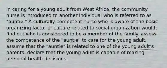 In caring for a young adult from West Africa, the community nurse is introduced to another individual who is referred to as "auntie." A culturally competent nurse who is aware of the basic organizing factor of culture related to social organization would: find out who is considered to be a member of the family. assess the competence of the "auntie" to care for the young adult. assume that the "auntie" is related to one of the young adult's parents. declare that the young adult is capable of making personal health decisions.