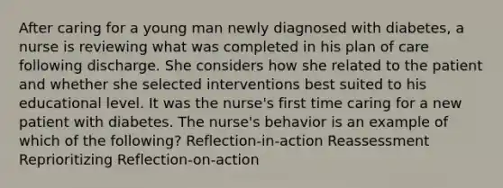 After caring for a young man newly diagnosed with diabetes, a nurse is reviewing what was completed in his plan of care following discharge. She considers how she related to the patient and whether she selected interventions best suited to his educational level. It was the nurse's first time caring for a new patient with diabetes. The nurse's behavior is an example of which of the following? Reflection-in-action Reassessment Reprioritizing Reflection-on-action