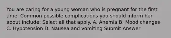 You are caring for a young woman who is pregnant for the first time. Common possible complications you should inform her about include: Select all that apply. A. Anemia B. Mood changes C. Hypotension D. Nausea and vomiting Submit Answer