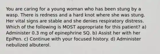 You are caring for a young woman who has been stung by a wasp. There is redness and a hard knot where she was stung. Her vital signs are stable and she denies respiratory distress. Which of the following is MOST appropriate for this patient? a) Administer 0.3 mg of epinephrine SQ. b) Assist her with her EpiPen. c) Continue with your focused history. d) Administer nebulized albuterol.