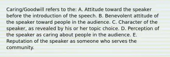 Caring/Goodwill refers to the: A. Attitude toward the speaker before the introduction of the speech. B. Benevolent attitude of the speaker toward people in the audience. C. Character of the speaker, as revealed by his or her topic choice. D. Perception of the speaker as caring about people in the audience. E. Reputation of the speaker as someone who serves the community.