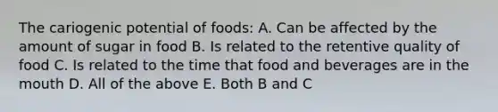 The cariogenic potential of foods: A. Can be affected by the amount of sugar in food B. Is related to the retentive quality of food C. Is related to the time that food and beverages are in the mouth D. All of the above E. Both B and C