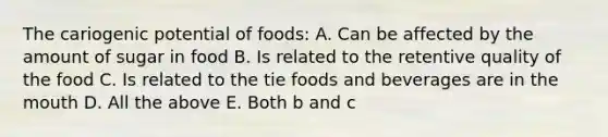 The cariogenic potential of foods: A. Can be affected by the amount of sugar in food B. Is related to the retentive quality of the food C. Is related to the tie foods and beverages are in the mouth D. All the above E. Both b and c