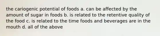 the cariogenic potential of foods a. can be affected by the amount of sugar in foods b. is related to the retentive quality of the food c. is related to the time foods and beverages are in the mouth d. all of the above