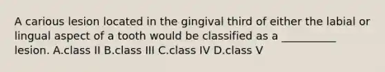 A carious lesion located in the gingival third of either the labial or lingual aspect of a tooth would be classified as a __________ lesion. A.class II B.class III C.class IV D.class V