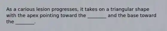 As a carious lesion progresses, it takes on a triangular shape with the apex pointing toward the ________ and the base toward the ________.