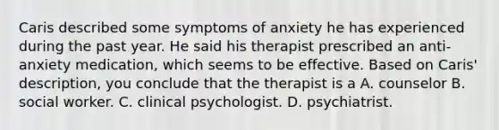 Caris described some symptoms of anxiety he has experienced during the past year. He said his therapist prescribed an anti-anxiety medication, which seems to be effective. Based on Caris' description, you conclude that the therapist is a A. counselor B. social worker. C. clinical psychologist. D. psychiatrist.