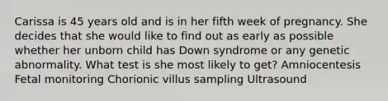 Carissa is 45 years old and is in her fifth week of pregnancy. She decides that she would like to find out as early as possible whether her unborn child has Down syndrome or any genetic abnormality. What test is she most likely to get? Amniocentesis Fetal monitoring Chorionic villus sampling Ultrasound