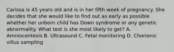 Carissa is 45 years old and is in her fifth week of pregnancy. She decides that she would like to find out as early as possible whether her unborn child has Down syndrome or any genetic abnormality. What test is she most likely to get? A. Amniocentesis B. Ultrasound C. Fetal monitoring D. Chorionic villus sampling