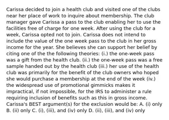 Carissa decided to join a health club and visited one of the clubs near her place of work to inquire about membership. The club manager gave Carissa a pass to the club enabling her to use the facilities free of charge for one week. After using the club for a week, Carissa opted not to join. Carissa does not intend to include the value of the one week pass to the club in her gross income for the year. She believes she can support her belief by citing one of the the following theories: (i.) the one-week pass was a gift from the health club. (ii.) the one-week pass was a free sample handed out by the health club (iii.) her use of the health club was primarily for the benefit of the club owners who hoped she would purchase a membership at the end of the week (iv.) the widespread use of promotional gimmicks makes it impractical, if not impossible, for the IRS to administer a rule requiring inclusion of benefits such as this in gross income. Carissa's BEST argument(s) for the exclusion would be: A. (i) only B. (ii) only C. (i), (iii), and (iv) only D. (ii), (iii), and (iv) only