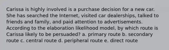 Carissa is highly involved is a purchase decision for a new car. She has searched the Internet, visited car dealerships, talked to friends and family, and paid attention to advertisements. According to the elaboration likelihood model, by which route is Carissa likely to be persuaded? a. primary route b. secondary route c. central route d. peripheral route e. direct route