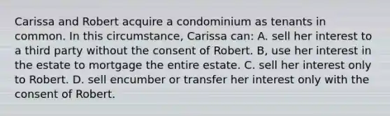 Carissa and Robert acquire a condominium as tenants in common. In this circumstance, Carissa can: A. sell her interest to a third party without the consent of Robert. B, use her interest in the estate to mortgage the entire estate. C. sell her interest only to Robert. D. sell encumber or transfer her interest only with the consent of Robert.