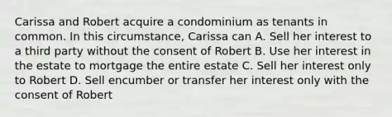 Carissa and Robert acquire a condominium as tenants in common. In this circumstance, Carissa can A. Sell her interest to a third party without the consent of Robert B. Use her interest in the estate to mortgage the entire estate C. Sell her interest only to Robert D. Sell encumber or transfer her interest only with the consent of Robert