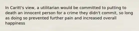 In Caritt's view, a utilitarian would be committed to putting to death an innocent person for a crime they didn't commit, so long as doing so prevented further pain and increased overall happiness