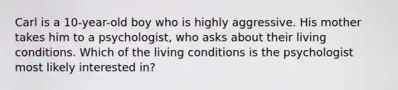 Carl is a 10-year-old boy who is highly aggressive. His mother takes him to a psychologist, who asks about their living conditions. Which of the living conditions is the psychologist most likely interested in?