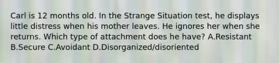 Carl is 12 months old. In the Strange Situation test, he displays little distress when his mother leaves. He ignores her when she returns. Which type of attachment does he have? A.Resistant B.Secure C.Avoidant D.Disorganized/disoriented