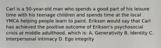 Carl is a 50-year-old man who spends a good part of his leisure time with his teenage children and spends time at the local YMCA helping people learn to paint. Erikson would say that Carl has achieved the positive outcome of Erikson's psychosocial crisis at middle adulthood, which is: A. Generativity B. Identity C. Interpersonal intimacy D. Ego integrity