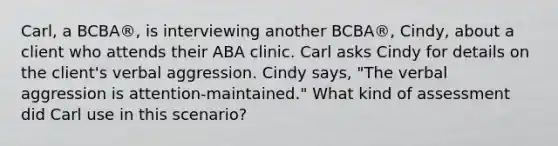 Carl, a BCBA®, is interviewing another BCBA®, Cindy, about a client who attends their ABA clinic. Carl asks Cindy for details on the client's verbal aggression. Cindy says, "The verbal aggression is attention-maintained." What kind of assessment did Carl use in this scenario?