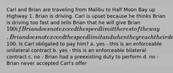 Carl and Brian are traveling from Malibu to Half Moon Bay up Highway 1. Brian is driving. Carl is upset because he thinks Brian is driving too fast and tells Brian that he will give Brian 100 if Brian does not exceed the speed limit the rest of the way. Brian does not exceed the speed limit and when they reach their destination Brian demands the100. Is Carl obligated to pay him? a. yes - this is an enforceable unilateral contract b. yes - this is an enforceable bilateral contract c. no - Brian had a preexisting duty to perform d. no - Brian never accepted Carl's offer