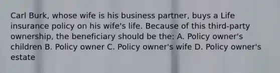 Carl Burk, whose wife is his business partner, buys a Life insurance policy on his wife's life. Because of this third-party ownership, the beneficiary should be the: A. Policy owner's children B. Policy owner C. Policy owner's wife D. Policy owner's estate