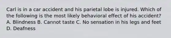 Carl is in a car accident and his parietal lobe is injured. Which of the following is the most likely behavioral effect of his accident? A. Blindness B. Cannot taste C. No sensation in his legs and feet D. Deafness