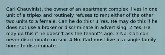 Carl Chauvinist, the owner of an apartment complex, lives in one unit of a triplex and routinely refuses to rent either of the other two units to a female. Can he do this? 1 Yes. He may do this if he does not use a broker or discriminate in advertising. 2 Yes. He may do this if he doesn't ask the tenant's age. 3 No. Carl can never discriminate on sex. 4 No. Carl must live in a single family home to discriminate.