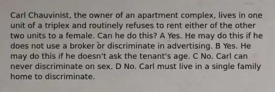 Carl Chauvinist, the owner of an apartment complex, lives in one unit of a triplex and routinely refuses to rent either of the other two units to a female. Can he do this? A Yes. He may do this if he does not use a broker or discriminate in advertising. B Yes. He may do this if he doesn't ask the tenant's age. C No. Carl can never discriminate on sex. D No. Carl must live in a single family home to discriminate.