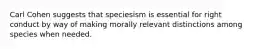 Carl Cohen suggests that speciesism is essential for right conduct by way of making morally relevant distinctions among species when needed.