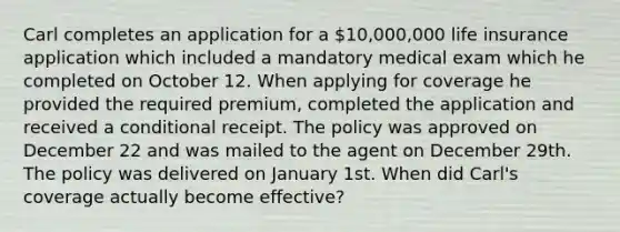 Carl completes an application for a 10,000,000 life insurance application which included a mandatory medical exam which he completed on October 12. When applying for coverage he provided the required premium, completed the application and received a conditional receipt. The policy was approved on December 22 and was mailed to the agent on December 29th. The policy was delivered on January 1st. When did Carl's coverage actually become effective?