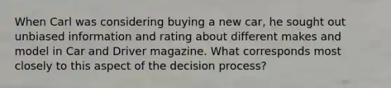 When Carl was considering buying a new car, he sought out unbiased information and rating about different makes and model in Car and Driver magazine. What corresponds most closely to this aspect of the decision process?