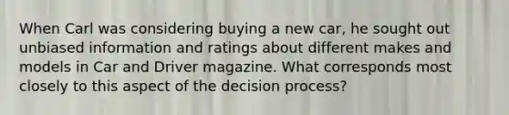 When Carl was considering buying a new car, he sought out unbiased information and ratings about different makes and models in Car and Driver magazine. What corresponds most closely to this aspect of the decision process?