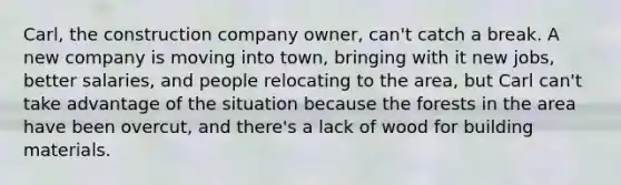 Carl, the construction company owner, can't catch a break. A new company is moving into town, bringing with it new jobs, better salaries, and people relocating to the area, but Carl can't take advantage of the situation because the forests in the area have been overcut, and there's a lack of wood for building materials.