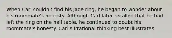 When Carl couldn't find his jade ring, he began to wonder about his roommate's honesty. Although Carl later recalled that he had left the ring on the hall table, he continued to doubt his roommate's honesty. Carl's irrational thinking best illustrates