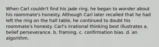 When Carl couldn't find his jade ring, he began to wonder about his roommate's honesty. Although Carl later recalled that he had left the ring on the hall table, he continued to doubt his roommate's honesty. Carl's irrational thinking best illustrates a. belief perseverance. b. framing. c. confirmation bias. d. an algorithm.