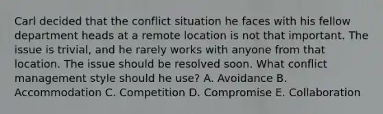 Carl decided that the conflict situation he faces with his fellow department heads at a remote location is not that important. The issue is trivial, and he rarely works with anyone from that location. The issue should be resolved soon. What conflict management style should he use? A. Avoidance B. Accommodation C. Competition D. Compromise E. Collaboration