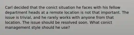 Carl decided that the conict situation he faces with his fellow department heads at a remote location is not that important. The issue is trivial, and he rarely works with anyone from that location. The issue should be resolved soon. What conict management style should he use?