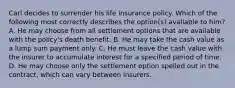 Carl decides to surrender his life insurance policy. Which of the following most correctly describes the option(s) available to him? A. He may choose from all settlement options that are available with the policy's death benefit. B. He may take the cash value as a lump sum payment only. C. He must leave the cash value with the insurer to accumulate interest for a specified period of time. D. He may choose only the settlement option spelled out in the contract, which can vary between insurers.