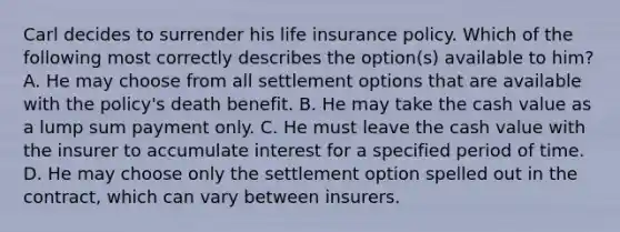 Carl decides to surrender his life insurance policy. Which of the following most correctly describes the option(s) available to him? A. He may choose from all settlement options that are available with the policy's death benefit. B. He may take the cash value as a lump sum payment only. C. He must leave the cash value with the insurer to accumulate interest for a specified period of time. D. He may choose only the settlement option spelled out in the contract, which can vary between insurers.