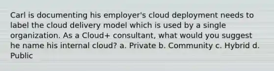 Carl is documenting his employer's cloud deployment needs to label the cloud delivery model which is used by a single organization. As a Cloud+ consultant, what would you suggest he name his internal cloud? a. Private b. Community c. Hybrid d. Public