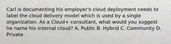 Carl is documenting his employer's cloud deployment needs to label the cloud delivery model which is used by a single organization. As a Cloud+ consultant, what would you suggest he name his internal cloud? A. Public B. Hybrid C. Community D. Private