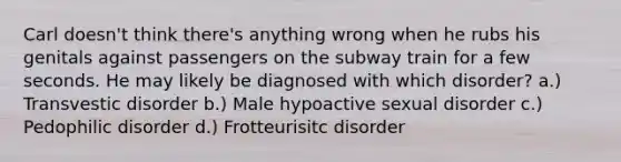 Carl doesn't think there's anything wrong when he rubs his genitals against passengers on the subway train for a few seconds. He may likely be diagnosed with which disorder? a.) Transvestic disorder b.) Male hypoactive sexual disorder c.) Pedophilic disorder d.) Frotteurisitc disorder