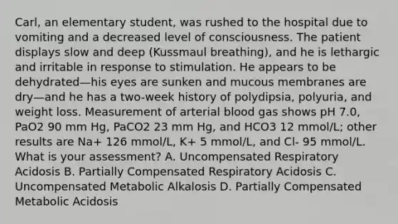 Carl, an elementary student, was rushed to the hospital due to vomiting and a decreased level of consciousness. The patient displays slow and deep (Kussmaul breathing), and he is lethargic and irritable in response to stimulation. He appears to be dehydrated—his eyes are sunken and mucous membranes are dry—and he has a two-week history of polydipsia, polyuria, and weight loss. Measurement of arterial blood gas shows pH 7.0, PaO2 90 mm Hg, PaCO2 23 mm Hg, and HCO3 12 mmol/L; other results are Na+ 126 mmol/L, K+ 5 mmol/L, and Cl- 95 mmol/L. What is your assessment? A. Uncompensated Respiratory Acidosis B. Partially Compensated Respiratory Acidosis C. Uncompensated Metabolic Alkalosis D. Partially Compensated Metabolic Acidosis