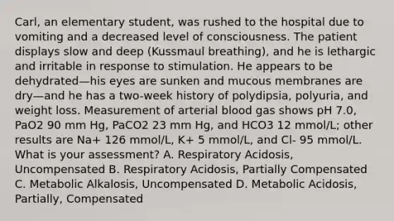 Carl, an elementary student, was rushed to the hospital due to vomiting and a decreased level of consciousness. The patient displays slow and deep (Kussmaul breathing), and he is lethargic and irritable in response to stimulation. He appears to be dehydrated—his eyes are sunken and mucous membranes are dry—and he has a two-week history of polydipsia, polyuria, and weight loss. Measurement of arterial blood gas shows pH 7.0, PaO2 90 mm Hg, PaCO2 23 mm Hg, and HCO3 12 mmol/L; other results are Na+ 126 mmol/L, K+ 5 mmol/L, and Cl- 95 mmol/L. What is your assessment? A. Respiratory Acidosis, Uncompensated B. Respiratory Acidosis, Partially Compensated C. Metabolic Alkalosis, Uncompensated D. Metabolic Acidosis, Partially, Compensated