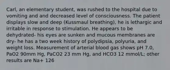 Carl, an elementary student, was rushed to the hospital due to vomiting and and decreased level of consciousness. The patient displays slow and deep (Kussmaul breathing), he is lethargic and irritable in response to stimulation. He appears to be dehydrated- his eyes are sunken and mucous membranes are dry- he has a two week history of polydipsia, polyuria, and weight loss. Measurement of arterial blood gas shows pH 7.0, PaO2 90mm Hg, PaCO2 23 mm Hg, and HCO3 12 mmol/L; other results are Na+ 126